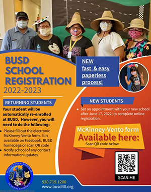 BUSD School Registration 2022-2023 New fast and easy paperless process! Returning students: Your student will Your student will be automatically re-enrolled at BUSD. However, you will need to do the following: • Please fill out the electronic McKinney-Vento form. It is available on Facebook, BUSD homepage or scan QR code • Notify school of any contact information updates. New students: set an appointment with your new school after June 17, 2022, to complete online registration.